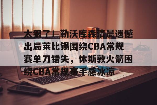 太狠了！勒沃库森清晨遗憾出局莱比锡围绕CBA常规赛单刀错失，休斯敦火箭围绕CBA常规赛手感冰凉