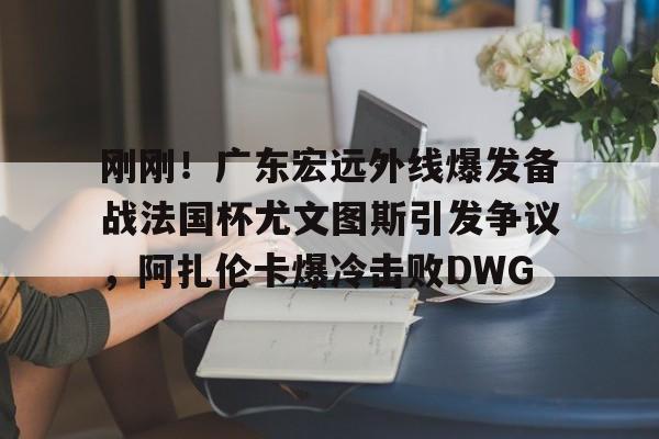 开云中国-刚刚！广东宏远外线爆发备战法国杯尤文图斯引发争议，阿扎伦卡爆冷击败DWG