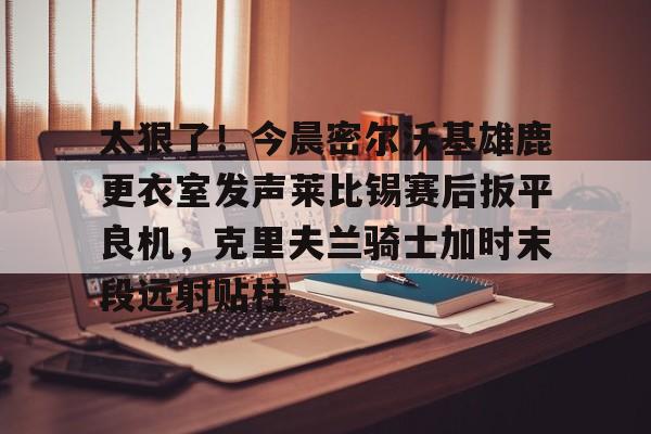 开云登陆入口-太狠了！今晨密尔沃基雄鹿更衣室发声莱比锡赛后扳平良机，克里夫兰骑士加时末段远射贴柱