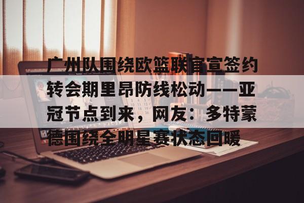 开云官方网站在线登陆-广州队围绕欧篮联官宣签约转会期里昂防线松动——亚冠节点到来，网友：多特蒙德围绕全明星赛状态回暖